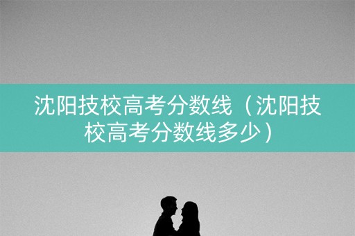 沈阳技校高考分数线（沈阳技校高考分数线多少）