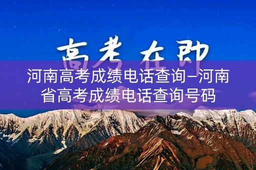 河南高考成绩电话查询—河南省高考成绩电话查询号码