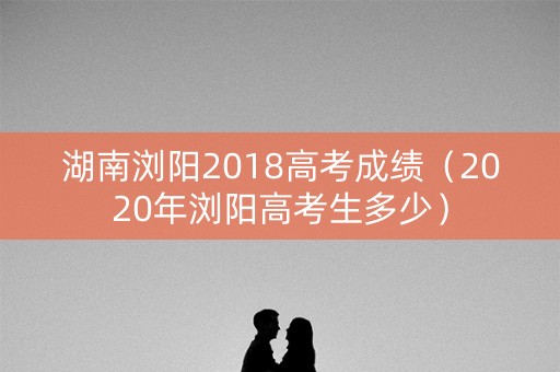 湖南浏阳2018高考成绩(2020年浏阳高考生多少) 湖南浏阳2018高考成绩(2020年浏阳高考生多少)
