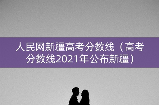 人民网新疆高考分数线(高考分数线2021年公布新疆) 人民网新疆高考分数线(高考分数线2021年公布新疆)