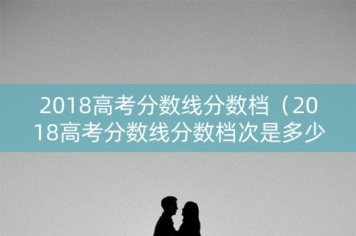 2018高考分数线分数档（2018高考分数线分数档次是多少）