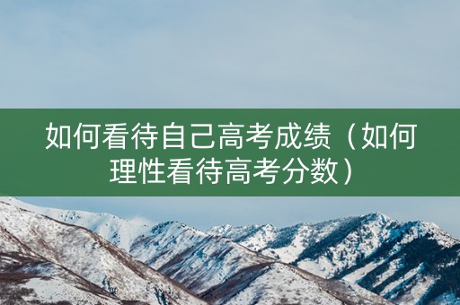 如何看待自己高考成绩（如何理性看待高考分数）