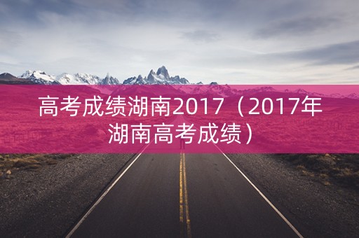 高考成绩湖南2017(2017年湖南高考成绩) 高考成绩湖南2017(2017年湖南高考成绩)
