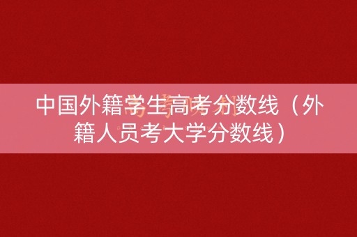 中国外籍学生高考分数线(外籍人员考大学分数线) 中国外籍学生高考分数线(外籍人员考大学分数线)