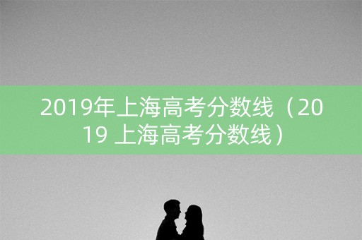 2019年上海高考分数线(2019 上海高考分数线) 2019年上海高考分数线(2019 上海高考分数线)