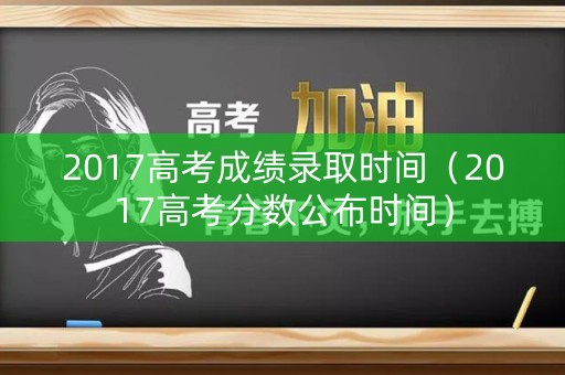 2017高考成绩录取时间(2017高考分数公布时间) 2017高考成绩录取时间(2017高考分数公布时间)