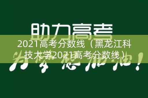 2021高考分数线(黑龙江科技大学2021高考分数线) 2021高考分数线(黑龙江科技大学2021高考分数线)
