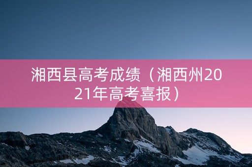 湘西县高考成绩(湘西州2021年高考喜报) 湘西县高考成绩(湘西州2021年高考喜报)