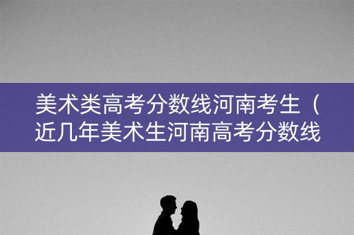 美术类高考分数线河南考生（近几年美术生河南高考分数线）
