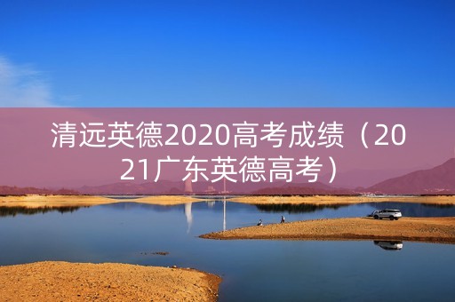 清远英德2020高考成绩(2021广东英德高考) 清远英德2020高考成绩(2021广东英德高考)