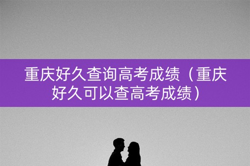 重庆好久查询高考成绩（重庆好久可以查高考成绩）