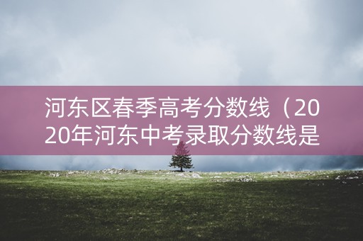 河东区春季高考分数线（2020年河东中考录取分数线是多少）