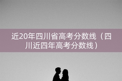 近20年四川省高考分数线（四川近四年高考分数线）