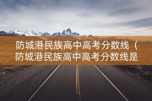 防城港民族高中高考分数线（防城港民族高中高考分数线是多少）