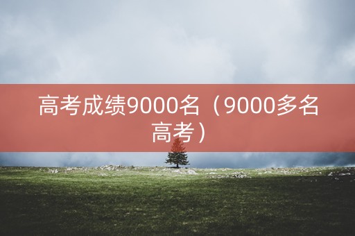 高考成绩9000名(9000多名高考) 高考成绩9000名(9000多名高考)