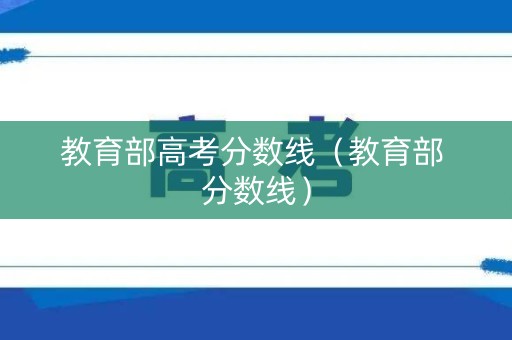 教育部高考分数线（教育部 分数线）