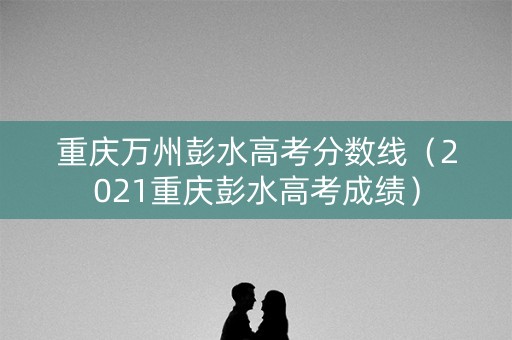 重庆万州彭水高考分数线（2021重庆彭水高考成绩）