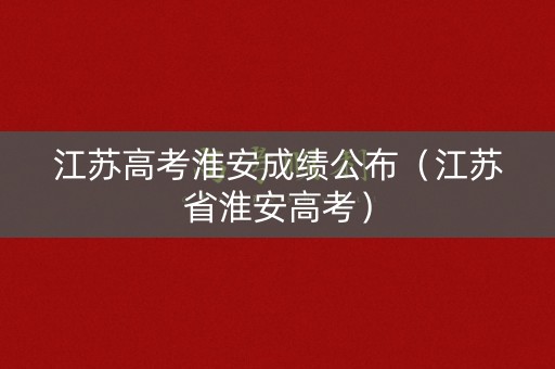 江苏高考淮安成绩公布（江苏省淮安高考）