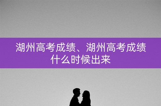湖州高考成绩、湖州高考成绩什么时候出来