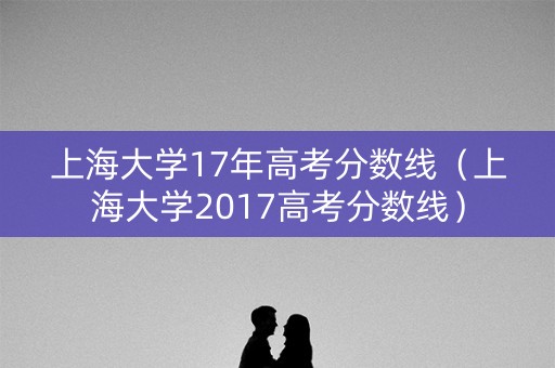 上海大学17年高考分数线(上海大学2017高考分数线) 上海大学17年高考分数线(上海大学2017高考分数线)