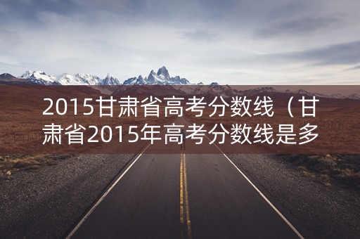 2015甘肃省高考分数线（甘肃省2015年高考分数线是多少）