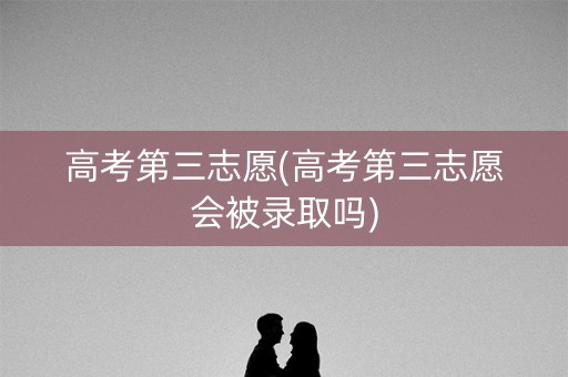 高考第三志愿(高考第三志愿会被录取吗)