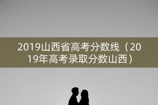 2019山西省高考分数线(2019年高考录取分数山西) 2019山西省高考分数线(2019年高考录取分数山西)