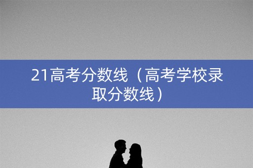21高考分数线（高考学校录取分数线）