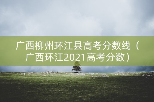 广西柳州环江县高考分数线(广西环江2021高考分数) 广西柳州环江县高考分数线(广西环江2021高考分数)