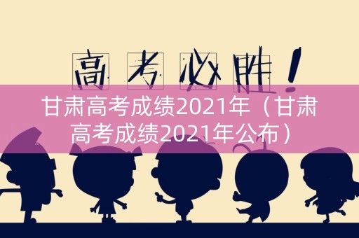 甘肃高考成绩2021年（甘肃高考成绩2021年公布）