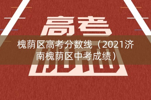 槐荫区高考分数线（2021济南槐荫区中考成绩）