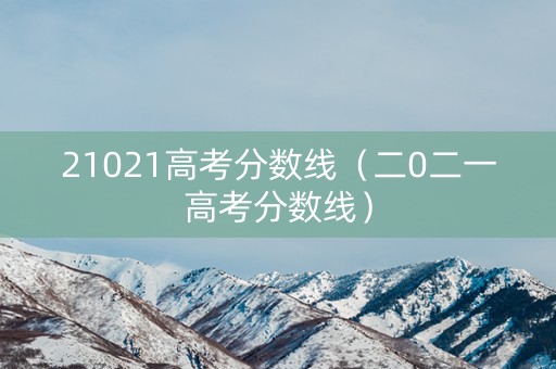 21021高考分数线（二0二一高考分数线）