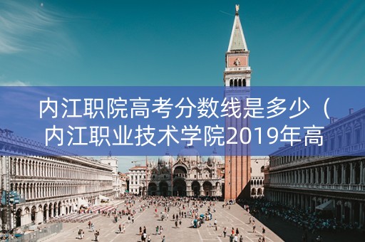 内江职院高考分数线是多少(内江职业技术学院2019年高考录取线) 内江职院高考分数线是多少(内江职业技术学院2019年高考录取线)