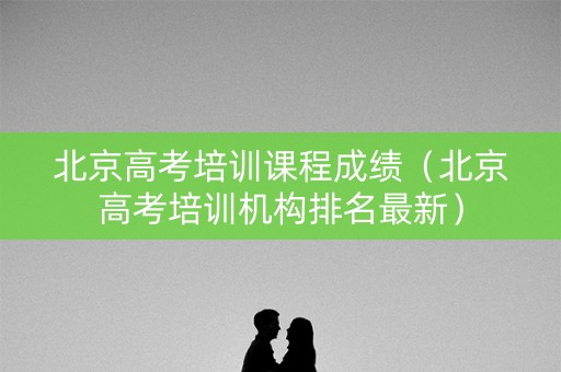 北京高考培训课程成绩(北京高考培训机构排名最新) 北京高考培训课程成绩(北京高考培训机构排名最新)