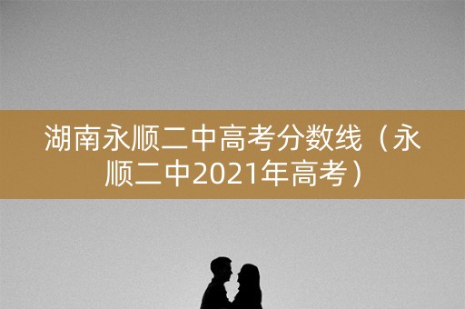 湖南永顺二中高考分数线(永顺二中2021年高考) 湖南永顺二中高考分数线(永顺二中2021年高考)