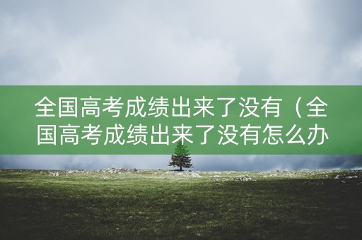 全国高考成绩出来了没有（全国高考成绩出来了没有怎么办）