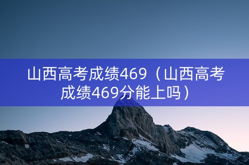 山西高考成绩469（山西高考成绩469分能上吗）