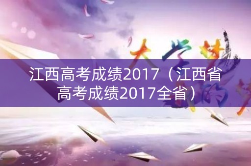 江西高考成绩2017(江西省高考成绩2017全省) 江西高考成绩2017(江西省高考成绩2017全省)