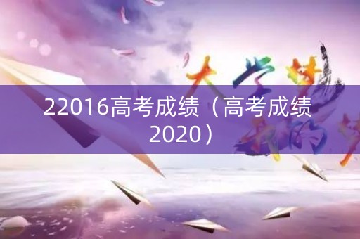 22016高考成绩(高考成绩 2020) 22016高考成绩(高考成绩 2020)
