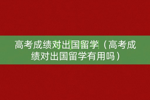 高考成绩对出国留学（高考成绩对出国留学有用吗）