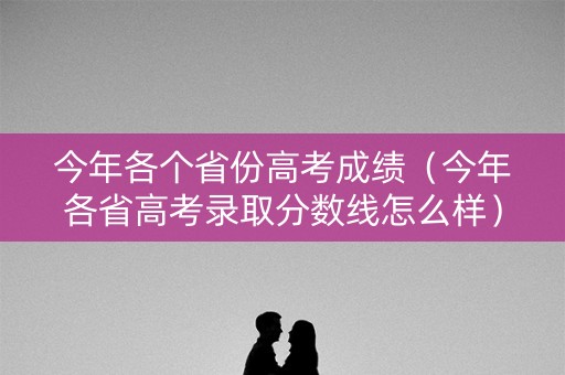 今年各个省份高考成绩（今年各省高考录取分数线怎么样）