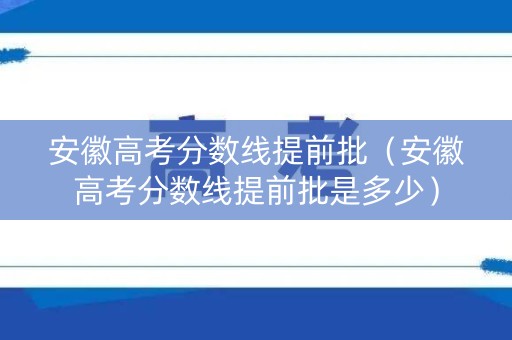 安徽高考分数线提前批（安徽高考分数线提前批是多少）