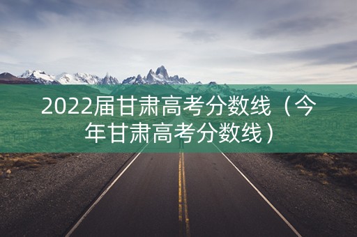 2022届甘肃高考分数线（今年甘肃高考分数线）