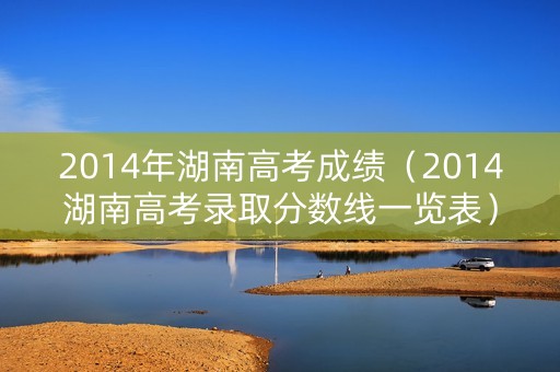 2014年湖南高考成绩(2014湖南高考录取分数线一览表) 2014年湖南高考成绩(2014湖南高考录取分数线一览表)