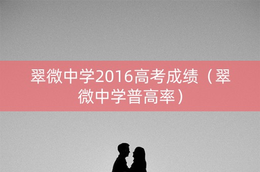 翠微中学2016高考成绩(翠微中学普高率) 翠微中学2016高考成绩(翠微中学普高率)