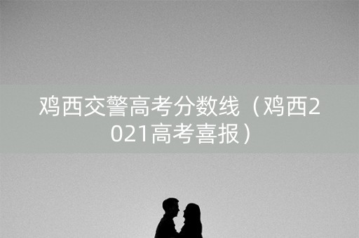 鸡西交警高考分数线（鸡西2021高考喜报）