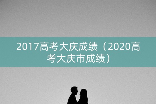 2017高考大庆成绩(2020高考大庆市成绩) 2017高考大庆成绩(2020高考大庆市成绩)