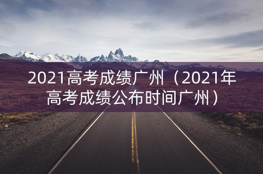 2021高考成绩广州（2021年高考成绩公布时间广州）