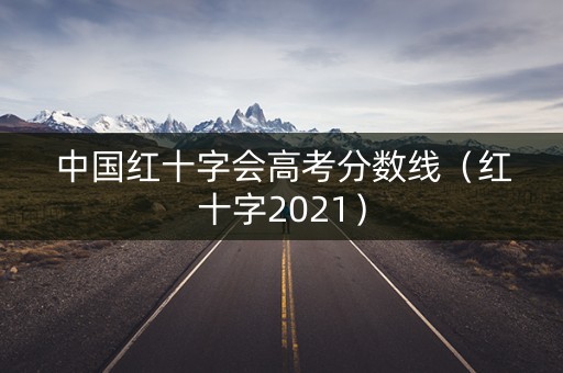 中国红十字会高考分数线(红十字2021) 中国红十字会高考分数线(红十字2021)