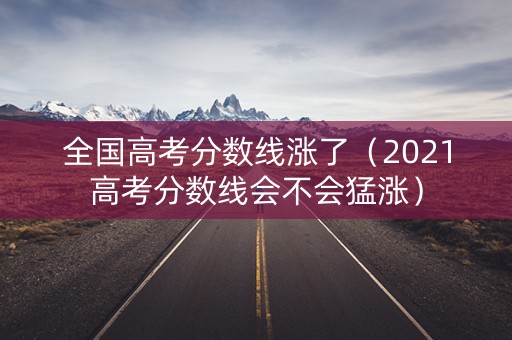 全国高考分数线涨了(2021高考分数线会不会猛涨) 全国高考分数线涨了(2021高考分数线会不会猛涨)